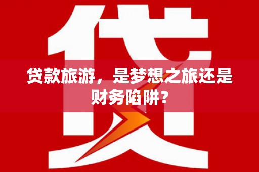 银川贷款旅游，是梦想之旅还是财务陷阱？