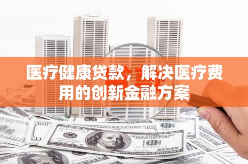 银川医疗健康贷款，解决医疗费用的创新金融方案