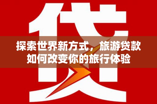 银川探索世界新方式，旅游贷款如何改变你的旅行体验
